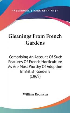 Kniha Gleanings From French Gardens: Comprising An Account Of Such Features Of French Horticulture As Are Most Worthy Of Adoption In British Gardens (1869) William Robinson