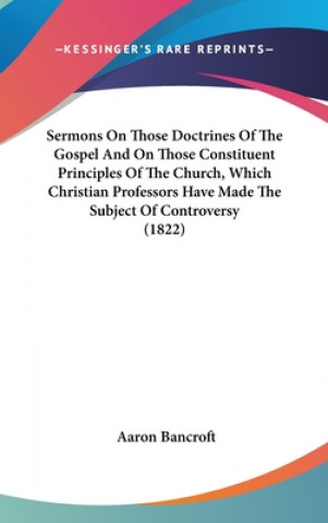 Kniha Sermons On Those Doctrines Of The Gospel And On Those Constituent Principles Of The Church, Which Christian Professors Have Made The Subject Of Contro Aaron Bancroft