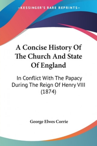 Kniha A Concise History Of The Church And State Of England: In Conflict With The Papacy During The Reign Of Henry VIII (1874) George Elwes Corrie