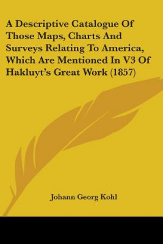 Książka A Descriptive Catalogue Of Those Maps, Charts And Surveys Relating To America, Which Are Mentioned In V3 Of Hakluyt's Great Work (1857) Johann Georg Kohl