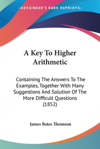 Kniha A Key To Higher Arithmetic: Containing The Answers To The Examples, Together With Many Suggestions And Solution Of The More Difficult Questions (1852) James Bates Thomson