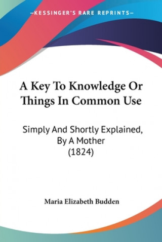 Kniha A Key To Knowledge Or Things In Common Use: Simply And Shortly Explained, By A Mother (1824) Maria Elizabeth Budden