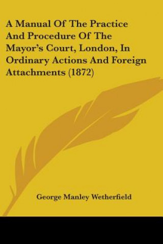 Kniha A Manual Of The Practice And Procedure Of The Mayor's Court, London, In Ordinary Actions And Foreign Attachments (1872) George Manley Wetherfield