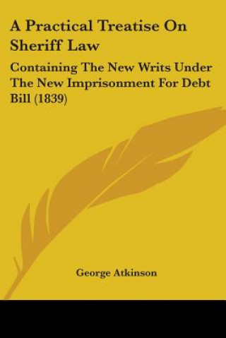 Knjiga A Practical Treatise On Sheriff Law: Containing The New Writs Under The New Imprisonment For Debt Bill (1839) George Atkinson