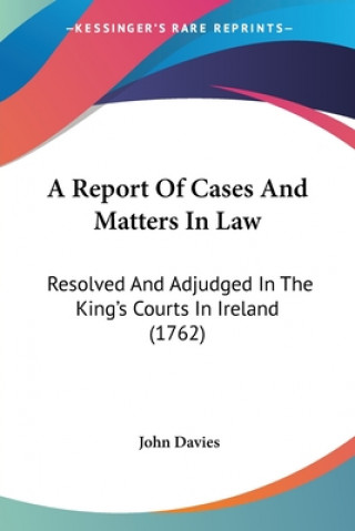 Libro A Report Of Cases And Matters In Law: Resolved And Adjudged In The King's Courts In Ireland (1762) John Davies