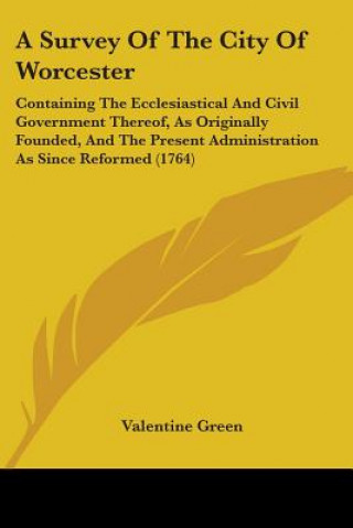 Kniha A Survey Of The City Of Worcester: Containing The Ecclesiastical And Civil Government Thereof, As Originally Founded, And The Present Administration A Valentine Green