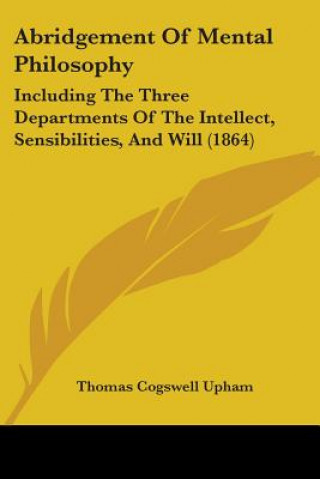 Kniha Abridgement Of Mental Philosophy: Including The Three Departments Of The Intellect, Sensibilities, And Will (1864) Thomas Cogswell Upham