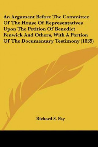 Kniha An Argument Before The Committee Of The House Of Representatives Upon The Petition Of Benedict Fenwick And Others, With A Portion Of The Documentary T Richard S. Fay