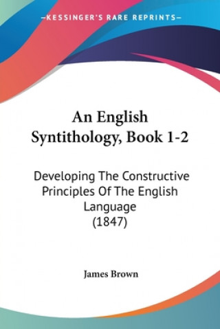 Книга An English Syntithology, Book 1-2: Developing The Constructive Principles Of The English Language (1847) James Brown