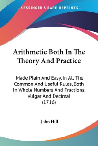 Kniha Arithmetic Both In The Theory And Practice: Made Plain And Easy, In All The Common And Useful Rules, Both In Whole Numbers And Fractions, Vulgar And D John Hill