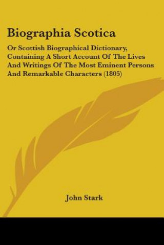 Könyv Biographia Scotica: Or Scottish Biographical Dictionary, Containing A Short Account Of The Lives And Writings Of The Most Eminent Persons And Remarkab John Stark