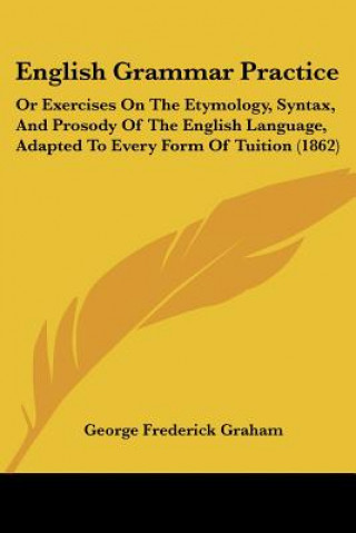 Carte English Grammar Practice: Or Exercises On The Etymology, Syntax, And Prosody Of The English Language, Adapted To Every Form Of Tuition (1862) George Frederick Graham
