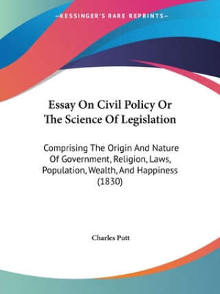 Könyv Essay On Civil Policy Or The Science Of Legislation: Comprising The Origin And Nature Of Government, Religion, Laws, Population, Wealth, And Happiness Charles Putt