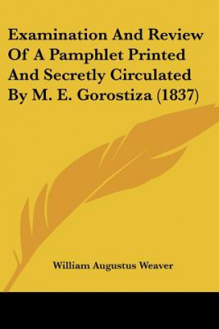 Könyv Examination And Review Of A Pamphlet Printed And Secretly Circulated By M. E. Gorostiza (1837) William Augustus Weaver