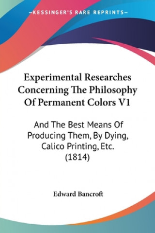 Kniha Experimental Researches Concerning The Philosophy Of Permanent Colors V1: And The Best Means Of Producing Them, By Dying, Calico Printing, Etc. (1814) Edward Bancroft