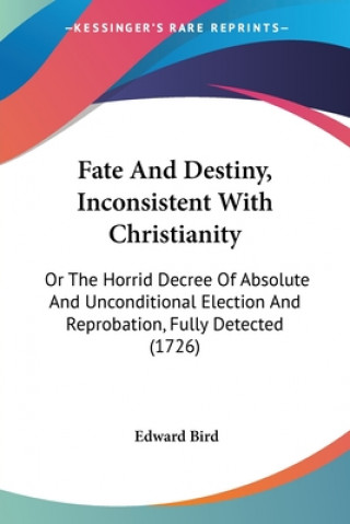 Kniha Fate And Destiny, Inconsistent With Christianity: Or The Horrid Decree Of Absolute And Unconditional Election And Reprobation, Fully Detected (1726) Edward Bird