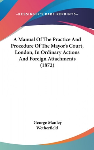 Kniha A Manual Of The Practice And Procedure Of The Mayor's Court, London, In Ordinary Actions And Foreign Attachments (1872) George Manley Wetherfield