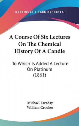 Knjiga A Course Of Six Lectures On The Chemical History Of A Candle: To Which Is Added A Lecture On Platinum (1861) Michael Faraday