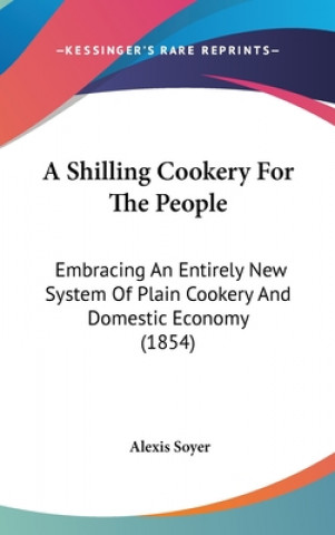 Livre A Shilling Cookery For The People: Embracing An Entirely New System Of Plain Cookery And Domestic Economy (1854) Alexis Soyer