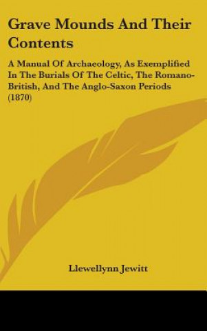 Könyv Grave Mounds And Their Contents: A Manual Of Archaeology, As Exemplified In The Burials Of The Celtic, The Romano-British, And The Anglo-Saxon Periods Llewellynn Jewitt