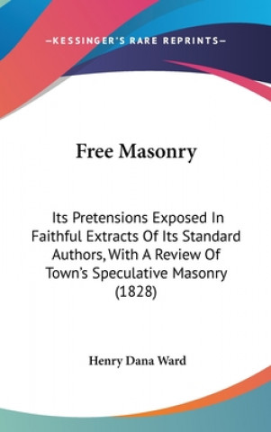 Kniha Free Masonry: Its Pretensions Exposed In Faithful Extracts Of Its Standard Authors, With A Review Of Town's Speculative Masonry (1828) Henry Dana Ward