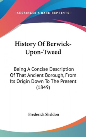 Kniha History Of Berwick-Upon-Tweed: Being A Concise Description Of That Ancient Borough, From Its Origin Down To The Present (1849) Frederick Sheldon