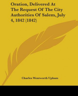 Könyv Oration, Delivered At The Request Of The City Authorities Of Salem, July 4, 1842 (1842) Charles Wentworth Upham