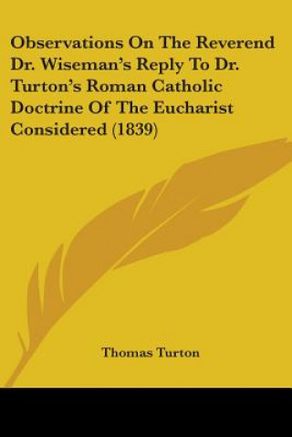Könyv Observations On The Reverend Dr. Wiseman's Reply To Dr. Turton's Roman Catholic Doctrine Of The Eucharist Considered (1839) Thomas Turton