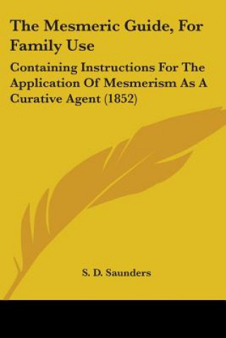 Könyv The Mesmeric Guide, For Family Use: Containing Instructions For The Application Of Mesmerism As A Curative Agent (1852) S. D. Saunders