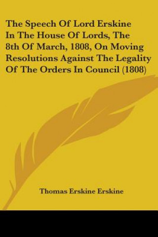 Book The Speech Of Lord Erskine In The House Of Lords, The 8th Of March, 1808, On Moving Resolutions Against The Legality Of The Orders In Council (1808) Thomas Erskine Erskine