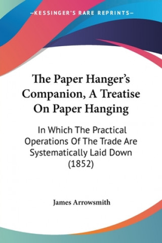 Kniha The Paper Hanger's Companion, A Treatise On Paper Hanging: In Which The Practical Operations Of The Trade Are Systematically Laid Down (1852) James Arrowsmith