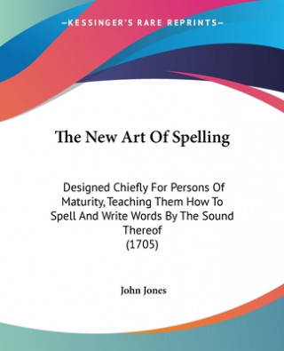 Kniha The New Art Of Spelling: Designed Chiefly For Persons Of Maturity, Teaching Them How To Spell And Write Words By The Sound Thereof (1705) John Jones