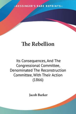 Carte The Rebellion: Its Consequences, And The Congressional Committee, Denominated The Reconstruction Committee, With Their Action (1866) Jacob Barker