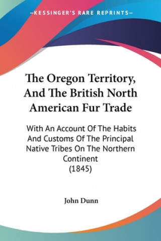 Könyv The Oregon Territory, And The British North American Fur Trade: With An Account Of The Habits And Customs Of The Principal Native Tribes On The Northe John Dunn