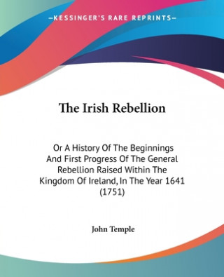 Knjiga The Irish Rebellion: Or A History Of The Beginnings And First Progress Of The General Rebellion Raised Within The Kingdom Of Ireland, In The Year 1641 John Temple