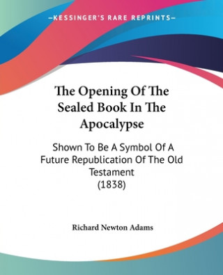 Książka The Opening Of The Sealed Book In The Apocalypse: Shown To Be A Symbol Of A Future Republication Of The Old Testament (1838) Richard Newton Adams