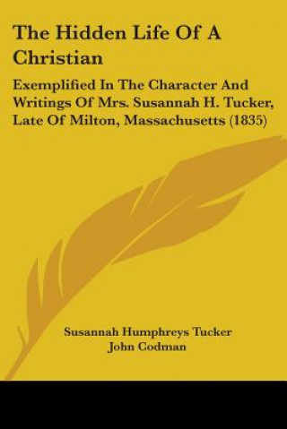 Kniha The Hidden Life Of A Christian: Exemplified In The Character And Writings Of Mrs. Susannah H. Tucker, Late Of Milton, Massachusetts (1835) John Codman