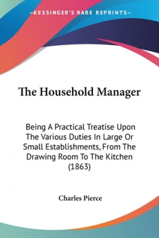 Livre The Household Manager: Being A Practical Treatise Upon The Various Duties In Large Or Small Establishments, From The Drawing Room To The Kitchen (1863 Charles Pierce