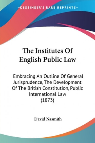 Carte The Institutes Of English Public Law: Embracing An Outline Of General Jurisprudence, The Development Of The British Constitution, Public International David Nasmith