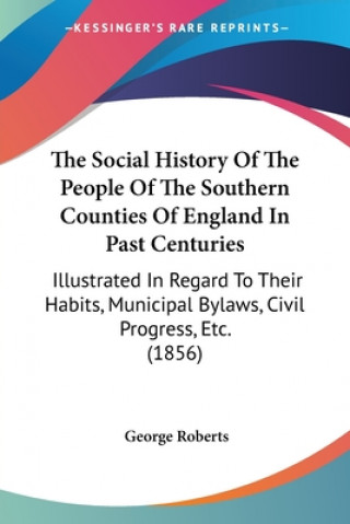 Kniha The Social History Of The People Of The Southern Counties Of England In Past Centuries: Illustrated In Regard To Their Habits, Municipal Bylaws, Civil George Roberts