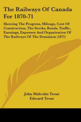 Книга The Railways Of Canada For 1870-71: Showing The Progress, Mileage, Cost Of Construction, The Stocks, Bonds, Traffic, Earnings, Expenses And Organizati Edward Trout