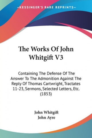 Knjiga The Works Of John Whitgift V3: Containing The Defense Of The Answer To The Admonition Against The Reply Of Thomas Cartwright, Tractates 11-23, Sermons John Whitgift