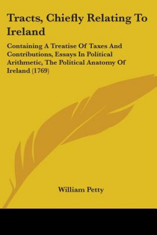 Carte Tracts, Chiefly Relating To Ireland: Containing A Treatise Of Taxes And Contributions, Essays In Political Arithmetic, The Political Anatomy Of Irelan William Petty