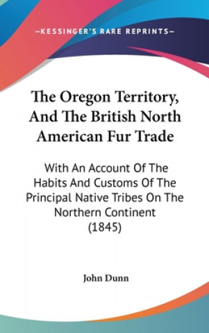 Knjiga The Oregon Territory, And The British North American Fur Trade: With An Account Of The Habits And Customs Of The Principal Native Tribes On The Northe John Dunn