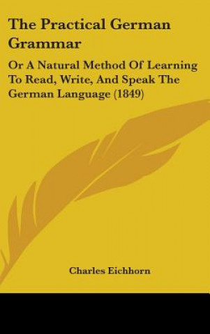 Kniha The Practical German Grammar: Or A Natural Method Of Learning To Read, Write, And Speak The German Language (1849) Charles Eichhorn