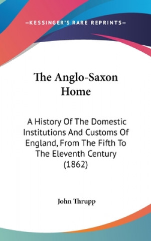 Kniha The Anglo-Saxon Home: A History Of The Domestic Institutions And Customs Of England, From The Fifth To The Eleventh Century (1862) John Thrupp