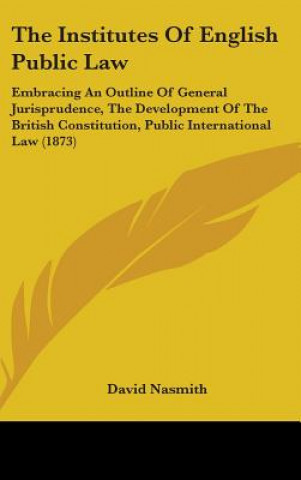 Carte The Institutes Of English Public Law: Embracing An Outline Of General Jurisprudence, The Development Of The British Constitution, Public International David Nasmith