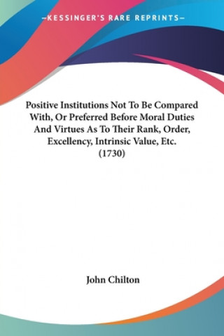 Kniha Positive Institutions Not To Be Compared With, Or Preferred Before Moral Duties And Virtues As To Their Rank, Order, Excellency, Intrinsic Value, Etc. John Chilton