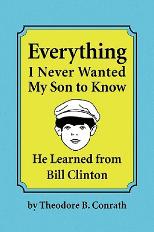 Carte Everything I Never Wanted My Son to Know He Learned from Bill Clinton Theodore B Conrath