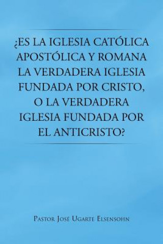 Kniha Es La Iglesia Catolica Apostolica y Romana La Verdadera Iglesia Fundada Por Cristo, O La Verdadera Iglesia Fundada Por El Anticristo? Pastor Jose Ugarte Elsensohn